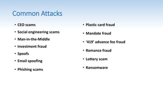 Common Attacks
• Plastic card fraud
• Mandate fraud
• ‘419’ advance fee fraud
• Romance fraud
• Lottery scam
• Ransomware
• CEO scams
• Social engineering scams
• Man-in-the-Middle
• Investment fraud
• Spoofs
• Email spoofing
• Phishing scams
 
