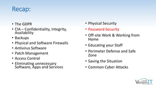 Recap:
• Physical Security
• Password Security
• Off-site Work & Working from
Home
• Educating your Staff
• Perimeter Defense and Safe
Zone
• Saving the Situation
• Common Cyber Attacks
• The GDPR
• CIA – Confidentiality, Integrity,
Availability
• Backups
• Physical and Software Firewalls
• Antivirus Software
• Patch Management
• Access Control
• Eliminating unnecessary
Software, Apps and Services
 