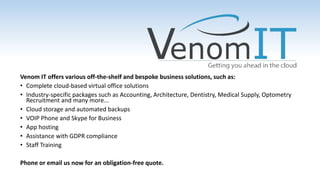Venom IT offers various off-the-shelf and bespoke business solutions, such as:
• Complete cloud-based virtual office solutions
• Industry-specific packages such as Accounting, Architecture, Dentistry, Medical Supply, Optometry
Recruitment and many more...
• Cloud storage and automated backups
• VOIP Phone and Skype for Business
• App hosting
• Assistance with GDPR compliance
• Staff Training
Phone or email us now for an obligation-free quote.
 