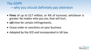 The GDPR
– why you should definitely pay attention
 Fines of up to £17 million, or 4% of turnover, whichever is
greater. No matter who you are, that will hurt.
 Jail time for certain infringements.
 Cease order or sanctions on your business
 Adopted by the ICO and incorporated in UK law.
 