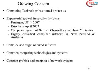 12
Growing Concern
• Computing Technology has turned against us
• Exponential growth in security incidents
– Pentagon, US in 2007
– Estonia in April 2007
– Computer System of German Chancellory and three Ministries
– Highly classified computer network in New Zealand &
Australia
• Complex and target oriented software
• Common computing technologies and systems
• Constant probing and mapping of network systems
 