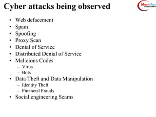 Cyber attacks being observed
• Web defacement
• Spam
• Spoofing
• Proxy Scan
• Denial of Service
• Distributed Denial of Service
• Malicious Codes
– Virus
– Bots
• Data Theft and Data Manipulation
– Identity Theft
– Financial Frauds
• Social engineering Scams
 