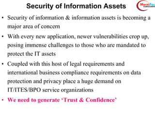 Security of Information Assets
• Security of information & information assets is becoming a
major area of concern
• With every new application, newer vulnerabilities crop up,
posing immense challenges to those who are mandated to
protect the IT assets
• Coupled with this host of legal requirements and
international business compliance requirements on data
protection and privacy place a huge demand on
IT/ITES/BPO service organizations
• We need to generate ‘Trust & Confidence’
 