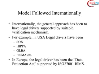 Model Followed Internationally
• Internationally, the general approach has been to
have legal drivers supported by suitable
verification mechanism.
• For example, in USA Legal drivers have been
– SOX
– HIPPA
– GLBA
– FISMA etc.
• In Europe, the legal driver has been the “Data
Protection Act” supported by ISO27001 ISMS.
 