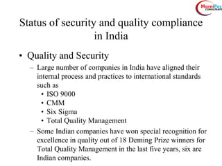 Status of security and quality compliance
in India
• Quality and Security
– Large number of companies in India have aligned their
internal process and practices to international standards
such as
• ISO 9000
• CMM
• Six Sigma
• Total Quality Management
– Some Indian companies have won special recognition for
excellence in quality out of 18 Deming Prize winners for
Total Quality Management in the last five years, six are
Indian companies.
 