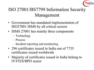 ISO 27001/BS7799 Information Security
Management
• Government has mandated implementation of
ISO27001 ISMS by all critical sectors
• ISMS 27001 has mainly three components
– Technology
– Process
– Incident reporting and monitoring
• 296 certificates issued in India out of 7735
certificates issued worldwide
• Majority of certificates issued in India belong to
IT/ITES/BPO sector
 