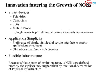 Innovation fostering the Growth of NGNs
• Smart devices
– Television
– Computers
– PDA
– Mobile Phone
(Single device to provide an end-to-end, seamlessly secure access)
• Application Simplicity
– Preference of single, simple and secure interface to access
applications or content
– Ubiquitous interface - web browser
• Flexible Infrastructure
Because of these areas of evolution, today’s NGNs are defined
more by the services they support than by traditional demarcation
of Physical Infrastructure.
 