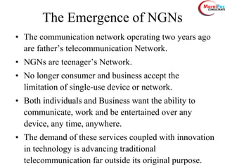 The Emergence of NGNs
• The communication network operating two years ago
are father’s telecommunication Network.
• NGNs are teenager’s Network.
• No longer consumer and business accept the
limitation of single-use device or network.
• Both individuals and Business want the ability to
communicate, work and be entertained over any
device, any time, anywhere.
• The demand of these services coupled with innovation
in technology is advancing traditional
telecommunication far outside its original purpose.
 