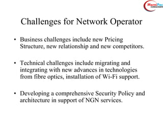 Challenges for Network Operator
• Business challenges include new Pricing
Structure, new relationship and new competitors.
• Technical challenges include migrating and
integrating with new advances in technologies
from fibre optics, installation of Wi-Fi support.
• Developing a comprehensive Security Policy and
architecture in support of NGN services.
 