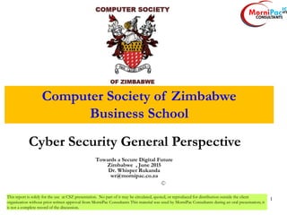 1
Cyber Security General Perspective
1
Towards a Secure Digital Future
Zimbabwe , June 2015
Dr. Whisper Rukanda
wr@mornipac.co.za
This report is solely for the use at CSZ presentation. No part of it may be circulated, quoted, or reproduced for distribution outside the client
organization without prior written approval from MorniPac Consultants This material was used by MorniPac Consultants during an oral presentation; it
is not a complete record of the discussion.
Computer Society of Zimbabwe
Business School
 