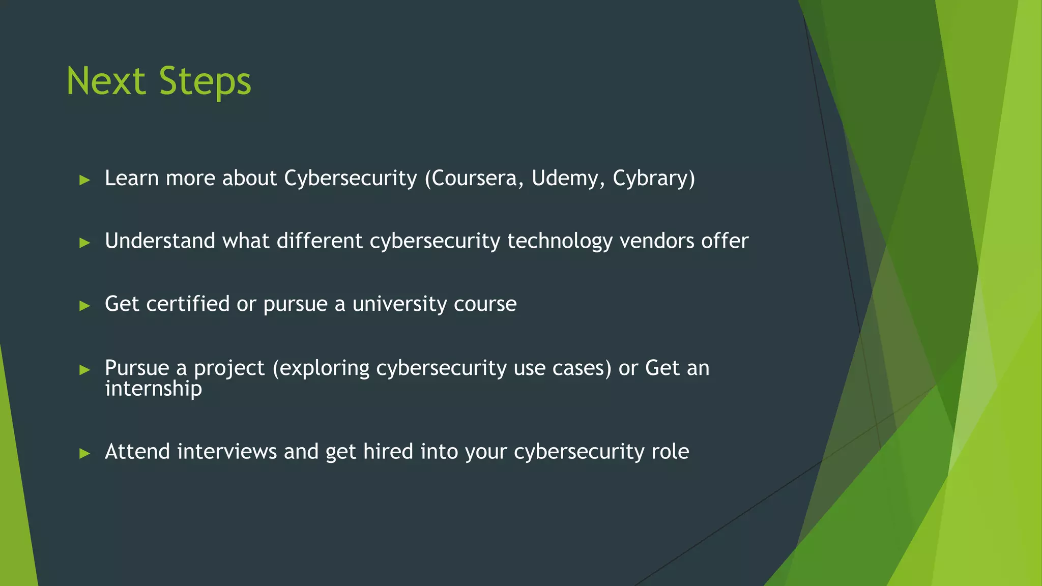 Next Steps
► Learn more about Cybersecurity (Coursera, Udemy, Cybrary)
► Understand what different cybersecurity technology vendors offer
► Get certified or pursue a university course
► Pursue a project (exploring cybersecurity use cases) or Get an
internship
► Attend interviews and get hired into your cybersecurity role
 