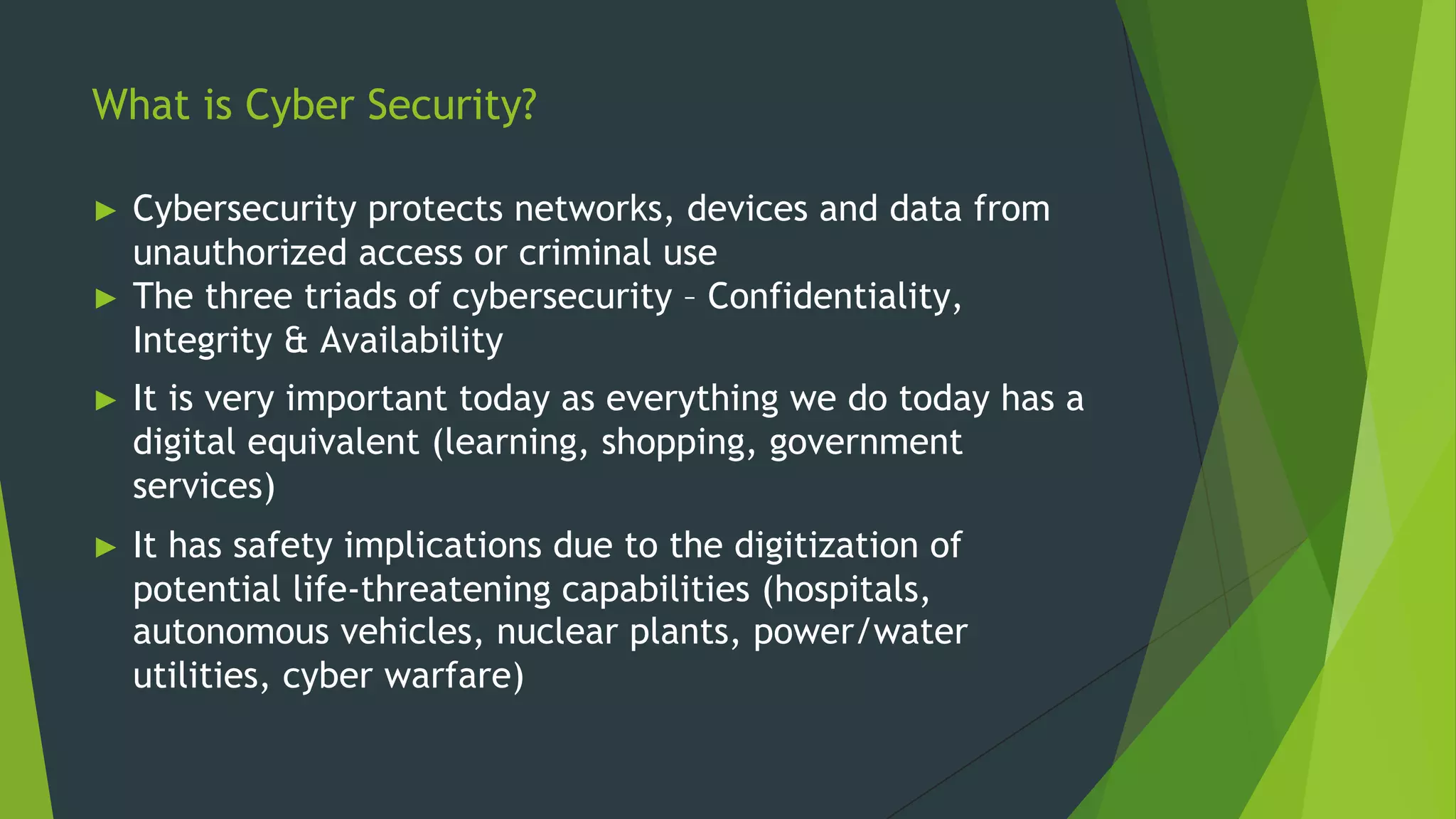 What is Cyber Security?
► Cybersecurity protects networks, devices and data from
unauthorized access or criminal use
► The three triads of cybersecurity – Confidentiality,
Integrity & Availability
► It is very important today as everything we do today has a
digital equivalent (learning, shopping, government
services)
► It has safety implications due to the digitization of
potential life-threatening capabilities (hospitals,
autonomous vehicles, nuclear plants, power/water
utilities, cyber warfare)
 