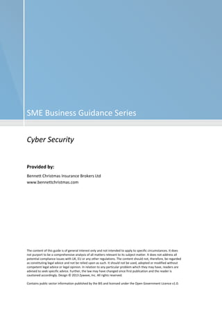 SME Business Guidance Series 
Cyber Security 
Provided by: 
Bennett Christmas Insurance Brokers Ltd 
www.bennettchristmas.com 
The content of this guide is of general interest only and not intended to apply to specific circumstances. It does 
not purport to be a comprehensive analysis of all matters relevant to its subject matter. It does not address all 
potential compliance issues with UK, EU or any other regulations. The content should not, therefore, be regarded 
as constituting legal advice and not be relied upon as such. It should not be used, adopted or modified without 
competent legal advice or legal opinion. In relation to any particular problem which they may have, readers are 
advised to seek specific advice. Further, the law may have changed since first publication and the reader is 
cautioned accordingly. Design © 2013 Zywave, Inc. All rights reserved. 
Contains public sector information published by the BIS and licensed under the Open Government Licence v1.0. 
 
