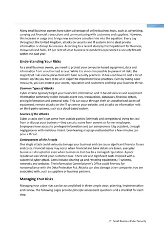Many small business owners have taken advantage of online business tools, such as advertising, 
carrying out financial transactions and communicating with customers and suppliers. However, 
this increase in usage also brings new and more complex risks into the equation. Every day 
throughout the United Kingdom, attacks on security and IT systems try to steal private 
information or disrupt businesses. According to a recent study by the Department for Business, 
Innovation and Skills, 87 per cent of small business respondents experienced a security breach 
within the past year. 
Understanding Your Risks 
As a small business owner, you need to protect your computer-based equipment, data and 
information from unauthorised access. While it is almost impossible to prevent all risks, the 
majority of risks can be prevented with basic security practices. It does not have to cost a lot of 
money, nor do you have to be an IT expert to implement these practices. Even by taking basic 
measures, you can protect your assets, reputation and customers and help your business thrive. 
Common Types of Attacks 
Cyber attacks typically target your business’s information and IT-based services and equipment. 
Information commonly stolen includes client lists, transactions, databases, financial details, 
pricing information and personal data. This can occur through theft or unauthorised access of 
equipment, remote attacks on the IT system or your website, and attacks on information held 
on third-party systems, such as a cloud-based system. 
Sources of the Attacks 
Cyber attacks don’t just come from outside parties (criminals and competitors) trying to steal 
from or disrupt your business—they can also come from current or former employees. 
Employees have access to privileged information and can compromise it by accident, through 
negligence or with malicious intent. Even leaving a laptop unattended for a few minutes can 
pose a threat. 
Consequences of the Attacks 
One single attack could seriously damage your business and can cause significant financial losses 
and costs. Financial losses may occur when financial and bank details are taken, everyday 
business is disrupted or even when business is lost due to a damaged reputation. A poor 
reputation can shrink your customer base. There are also significant costs involved with a 
successful cyber attack. Costs include cleaning up and restoring equipment, IT systems, 
networks and websites. The Information Commissioner’s Office could fine you for 
noncompliance with the Data Protection Act. Attacks can also damage other companies you are 
associated with, such as suppliers or business partners. 
Managing Your Risks 
Managing your cyber risks can be accomplished in three simple steps: planning, implementation 
and review. The following pages provide principle assessment questions and a checklist for each 
step. 
2 | Small Business Cyber Security 
 