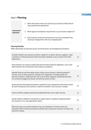 3 | Small Business Cyber Security 
Step 1: Planning 
1. What information assets are critical to your business? What kind of 
risks could they be exposed to? 
Assessment 2. What legal and compliance requirements is your business subject to? 
Questions 
3. How could you continue to do business if you were attacked? How 
could you manage these risks on an ongoing basis? 
Planning Checklist 
Make information security part of your normal business risk management procedures. 
Consider whether your business could be a target for an attack. Ask your suppliers, major 
customers or similar businesses if they have been attacked, so you can learn from their 
experiences. 
Know whether you need to comply with personal data protection legislation, such as the 
Data Protection Act and Payment Card Industry compliance. 
Identify financial and information assets critical to your business. Identify essential IT 
services, such as online payment. Evaluate all IT equipment, including mobile and 
personal IT devices. Understand the risks to all of these things by considering how they 
are currently managed and stored, and who has access to them. 
Assess the level of password protection required to access equipment and online services 
by staff, third parties and customers. Determine whether more security is needed. 
Ensure all staff is properly trained and understands their role in cyber security. 
Decide whether additional investments or expert advice is needed to properly protect 
your business. If so, seek appropriate advice. 
Determine who can provide assistance if you are attacked or if online services are 
disrupted. Define recovery procedures and plan how to keep your business running in the 
event of an attack. 
 