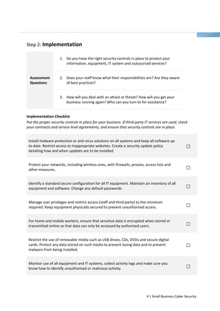 4 | Small Business Cyber Security 
Step 2: Implementation 
1. Do you have the right security controls in place to protect your 
information, equipment, IT system and outsourced services? 
2. Does your staff know what their responsibilities are? Are they aware 
of best practices? 
Assessment 
Questions 
3. How will you deal with an attack or threat? How will you get your 
business running again? Who can you turn to for assistance? 
Implementation Checklist 
Put the proper security controls in place for your business. If third-party IT services are used, check 
your contracts and service level agreements, and ensure that security controls are in place. 
Install malware protection or anti-virus solutions on all systems and keep all software up 
to date. Restrict access to inappropriate websites. Create a security update policy 
detailing how and when updates are to be installed. 
Protect your networks, including wireless ones, with firewalls, proxies, access lists and 
other measures. 
Identify a standard secure configuration for all IT equipment. Maintain an inventory of all 
equipment and software. Change any default passwords. 
Manage user privileges and restrict access (staff and third-party) to the minimum 
required. Keep equipment physically secured to prevent unauthorised access. 
For home and mobile workers, ensure that sensitive data is encrypted when stored or 
transmitted online so that data can only be accessed by authorised users. 
Restrict the use of removable media such as USB drives, CDs, DVDs and secure digital 
cards. Protect any data stored on such media to prevent losing data and to prevent 
malware from being installed. 
Monitor use of all equipment and IT systems, collect activity logs and make sure you 
know how to identify unauthorised or malicious activity. 
 