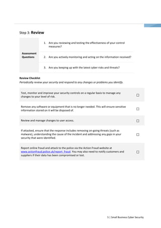 5 | Small Business Cyber Security 
Step 3: Review 
1. Are you reviewing and testing the effectiveness of your control 
measures? 
2. Are you actively monitoring and acting on the information received? 
Assessment 
Questions 
3. Are you keeping up with the latest cyber risks and threats? 
Review Checklist 
Periodically review your security and respond to any changes or problems you identify. 
Test, monitor and improve your security controls on a regular basis to manage any 
changes to your level of risk. 
Remove any software or equipment that is no longer needed. This will ensure sensitive 
information stored on it will be disposed of. 
Review and manage changes to user access. 
If attacked, ensure that the response includes removing on-going threats (such as 
malware), understanding the cause of the incident and addressing any gaps in your 
security that were identified. 
Report online fraud and attack to the police via the Action Fraud website at 
www.actionfraud.police.uk/report_fraud. You may also need to notify customers and 
suppliers if their data has been compromised or lost. 
