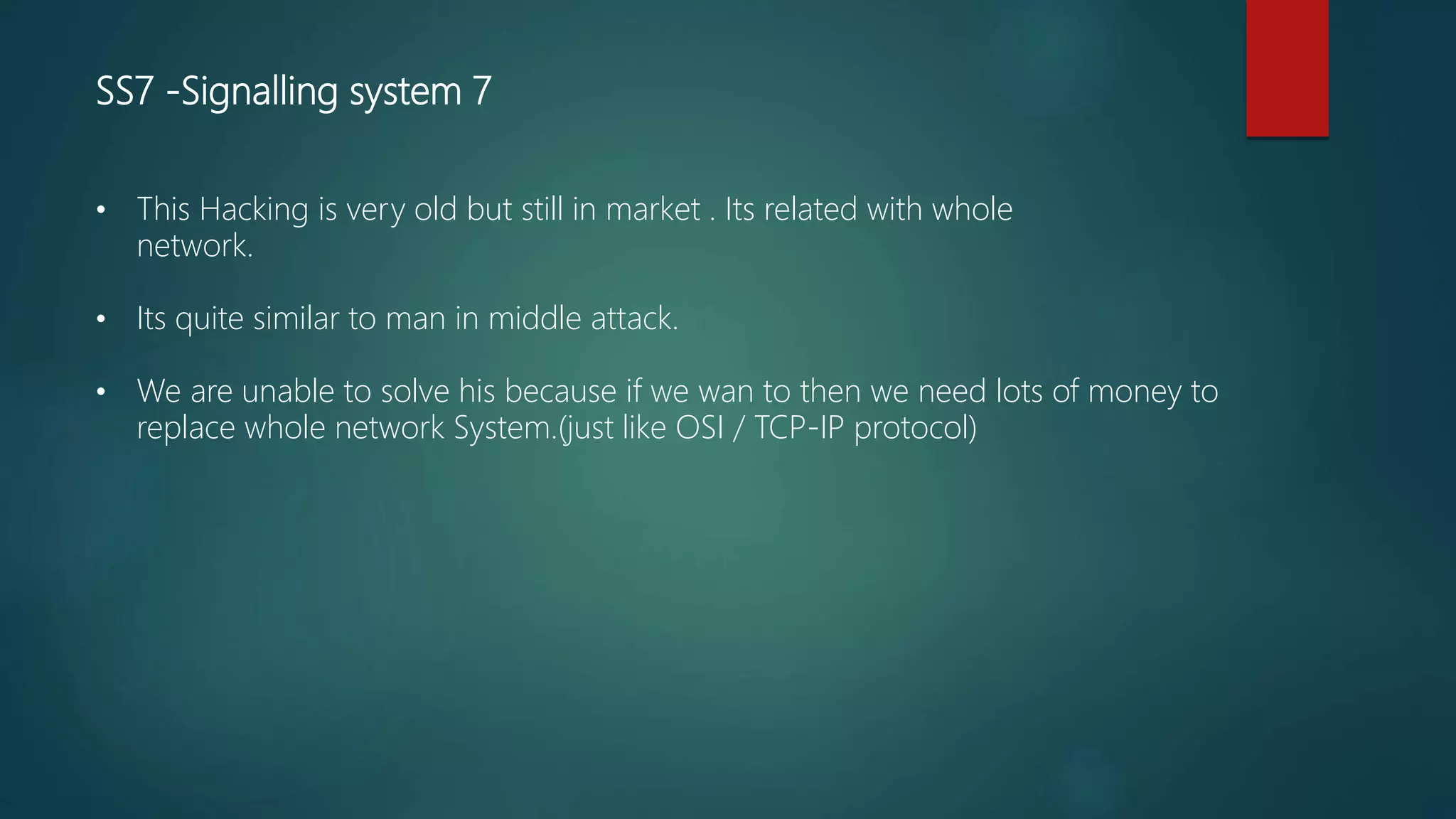 SS7 -Signalling system 7
• This Hacking is very old but still in market . Its related with whole
network.
• Its quite similar to man in middle attack.
• We are unable to solve his because if we wan to then we need lots of money to
replace whole network System.(just like OSI / TCP-IP protocol)
 