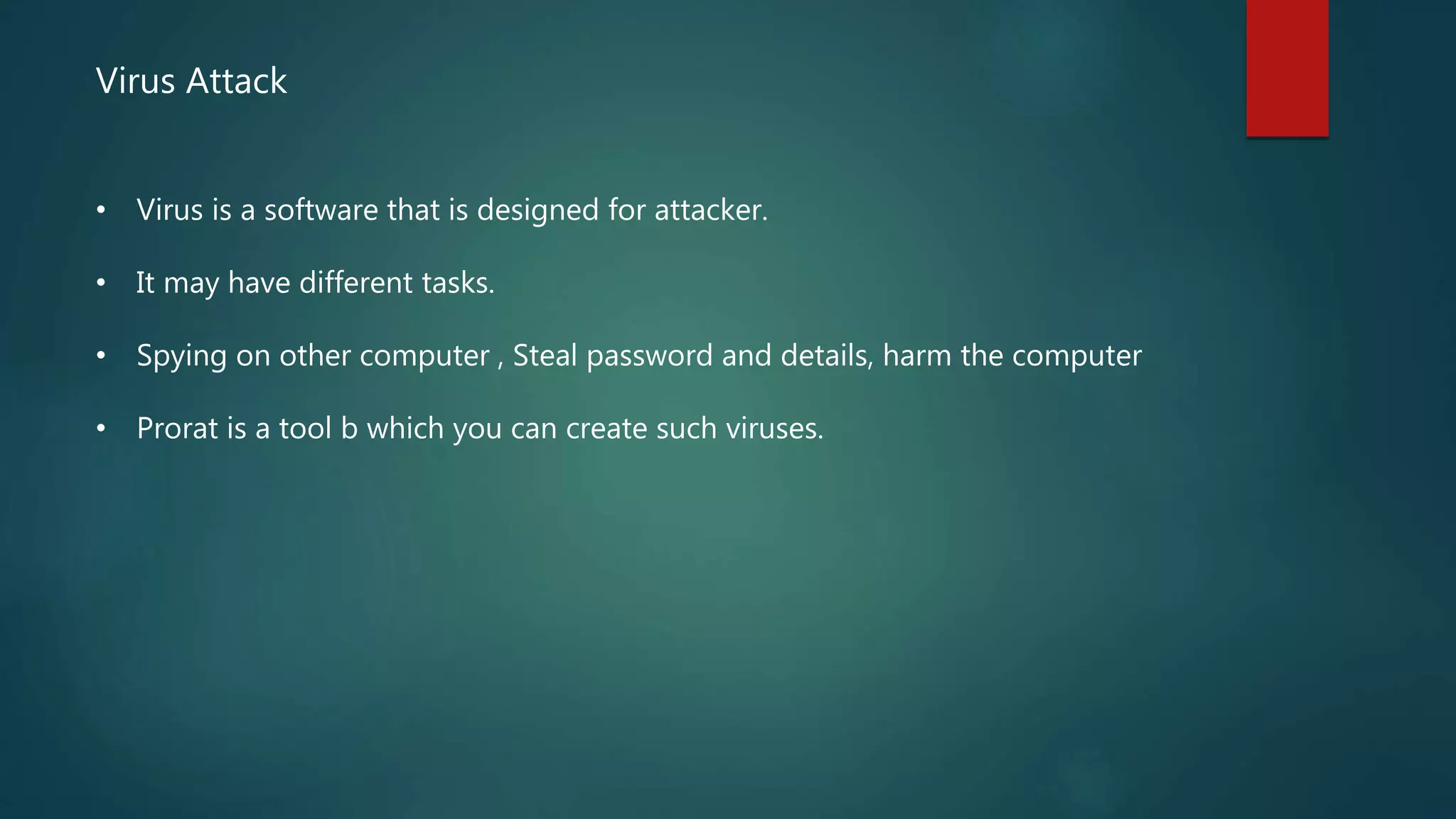 Virus Attack
• Virus is a software that is designed for attacker.
• It may have different tasks.
• Spying on other computer , Steal password and details, harm the computer
• Prorat is a tool b which you can create such viruses.
 