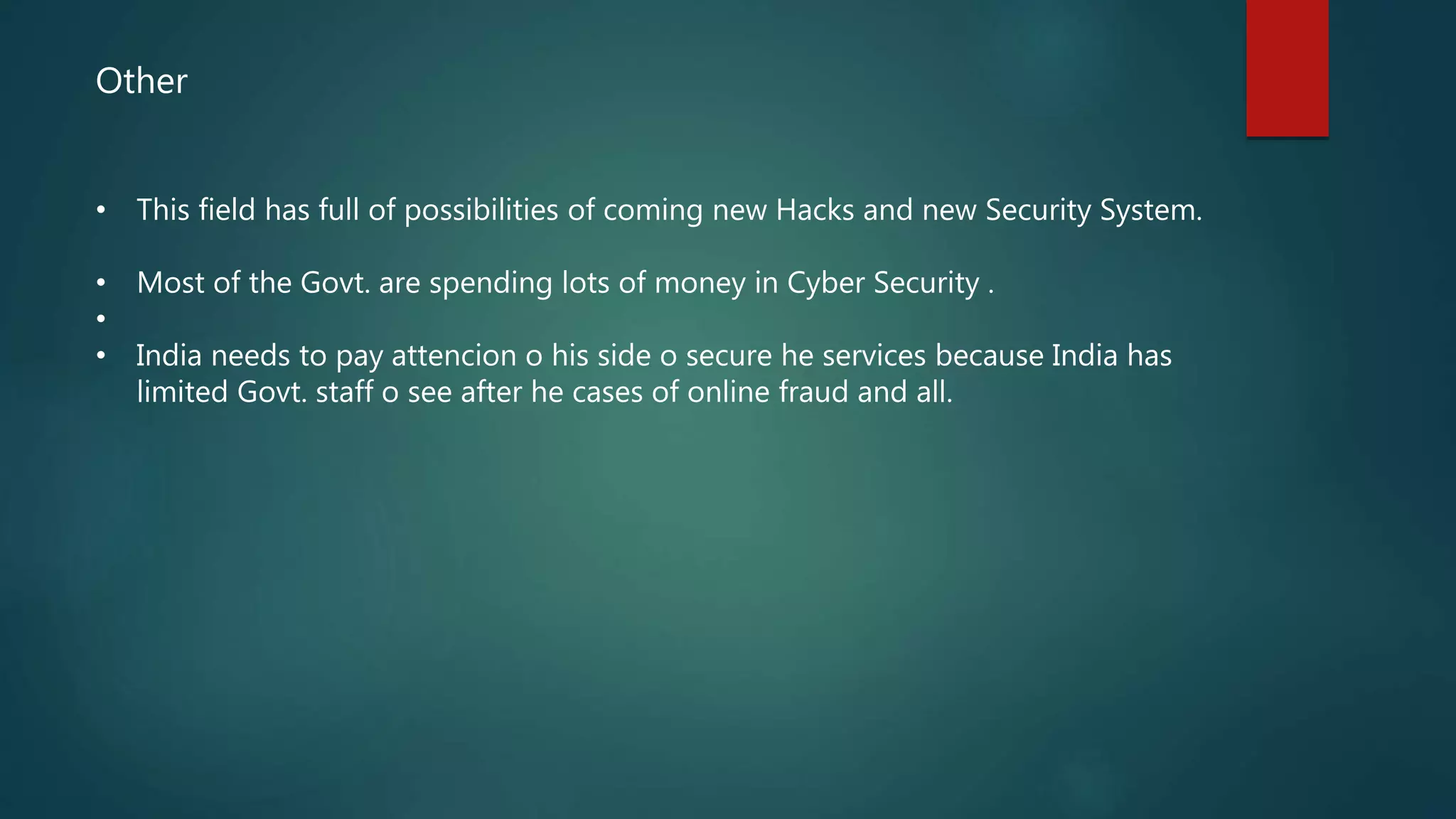 Other
• This field has full of possibilities of coming new Hacks and new Security System.
• Most of the Govt. are spending lots of money in Cyber Security .
•
• India needs to pay attencion o his side o secure he services because India has
limited Govt. staff o see after he cases of online fraud and all.
 