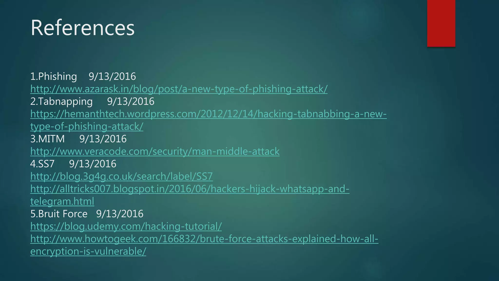 References
1.Phishing 9/13/2016
http://www.azarask.in/blog/post/a-new-type-of-phishing-attack/
2.Tabnapping 9/13/2016
https://hemanthtech.wordpress.com/2012/12/14/hacking-tabnabbing-a-new-
type-of-phishing-attack/
3.MITM 9/13/2016
http://www.veracode.com/security/man-middle-attack
4.SS7 9/13/2016
http://blog.3g4g.co.uk/search/label/SS7
http://alltricks007.blogspot.in/2016/06/hackers-hijack-whatsapp-and-
telegram.html
5.Bruit Force 9/13/2016
https://blog.udemy.com/hacking-tutorial/
http://www.howtogeek.com/166832/brute-force-attacks-explained-how-all-
encryption-is-vulnerable/
 
