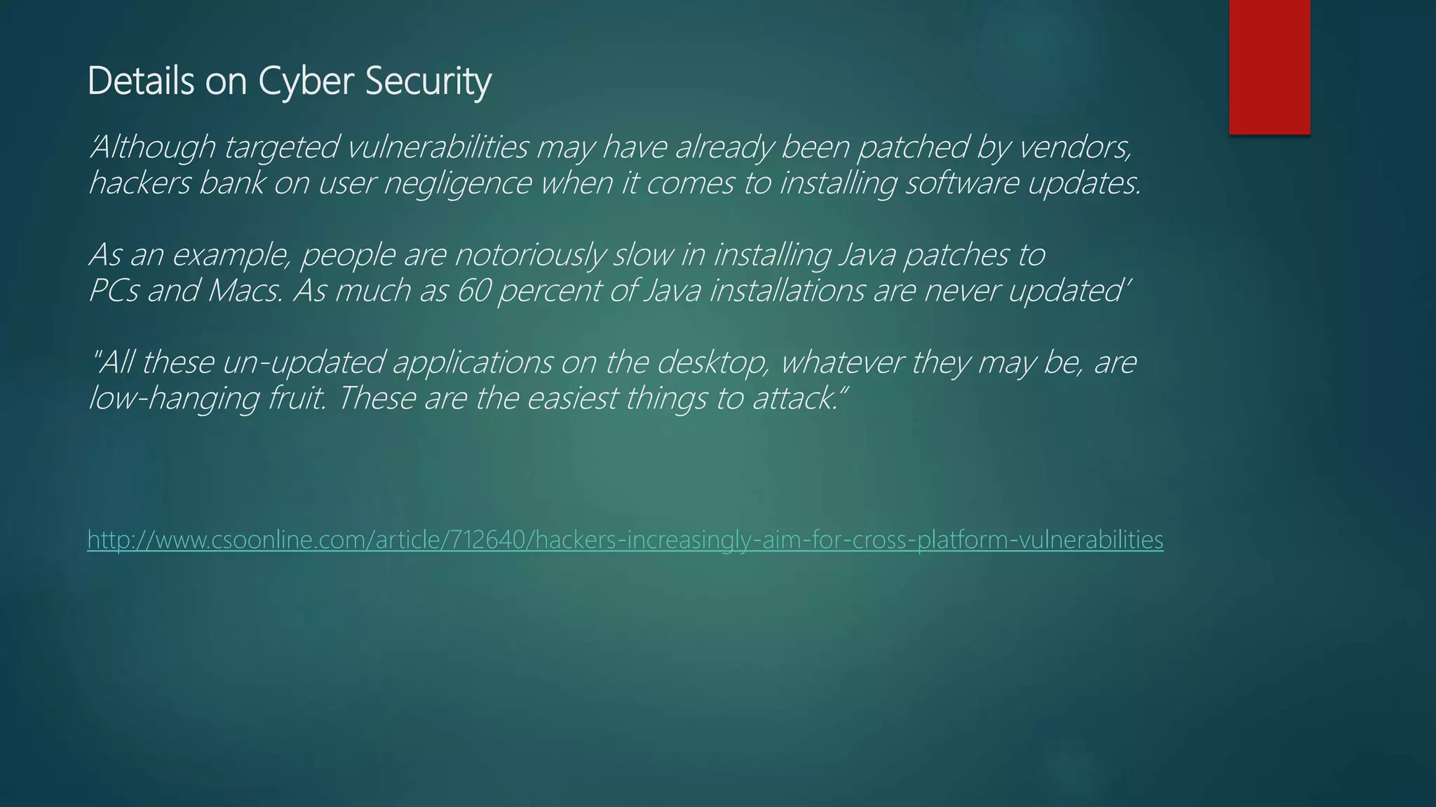 Details on Cyber Security
‘Although targeted vulnerabilities may have already been patched by vendors,
hackers bank on user negligence when it comes to installing software updates.
As an example, people are notoriously slow in installing Java patches to
PCs and Macs. As much as 60 percent of Java installations are never updated’
"All these un-updated applications on the desktop, whatever they may be, are
low-hanging fruit. These are the easiest things to attack.“
http://www.csoonline.com/article/712640/hackers-increasingly-aim-for-cross-platform-vulnerabilities
 
