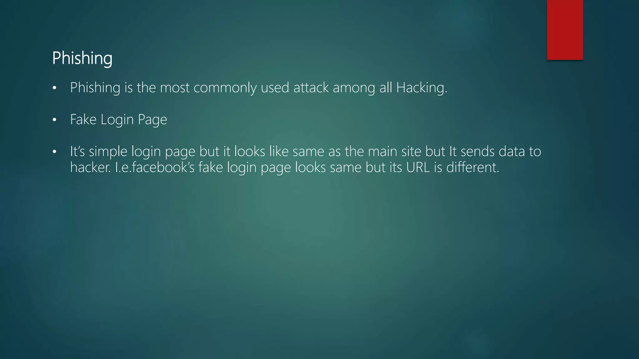 Phishing
• Phishing is the most commonly used attack among all Hacking.
• Fake Login Page
• It’s simple login page but it looks like same as the main site but It sends data to
hacker. I.e.facebook’s fake login page looks same but its URL is different.
 