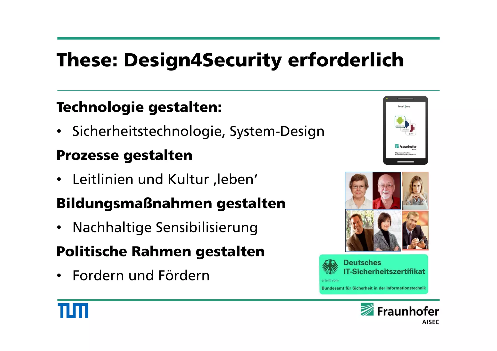 Technologie gestalten:
• Sicherheitstechnologie, System-Design
Prozesse gestalten
• Leitlinien und Kultur ‚leben‘
Bildungsmaßnahmen gestalten
• Nachhaltige Sensibilisierung
Politische Rahmen gestalten
• Fordern und Fördern
These: Design4Security erforderlich
 