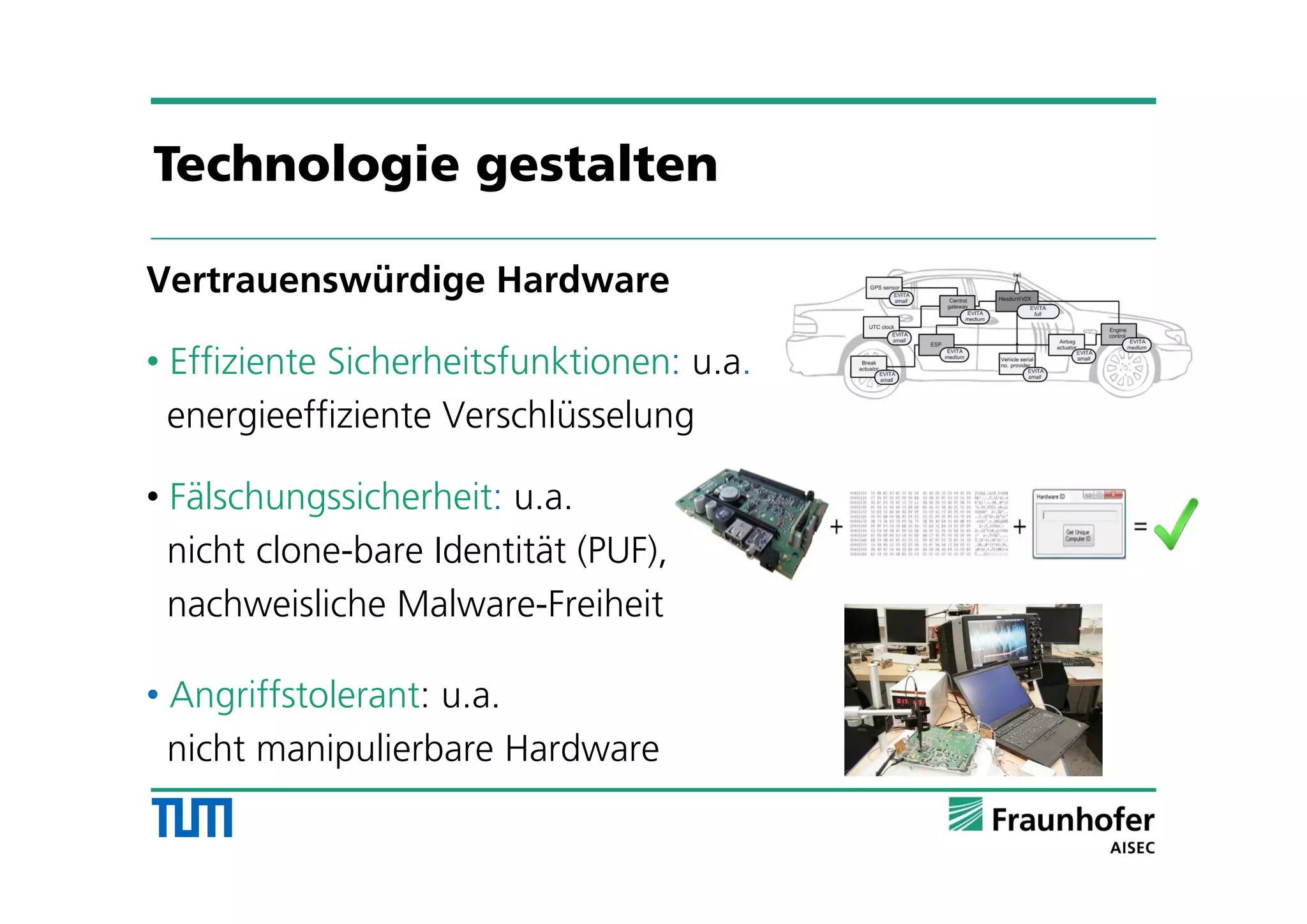 Vertrauenswürdige Hardware
• Effiziente Sicherheitsfunktionen: u.a.
energieeffiziente Verschlüsselung
• Fälschungssicherheit: u.a.
nicht clone-bare Identität (PUF),
nachweisliche Malware-Freiheit
• Angriffstolerant: u.a.
nicht manipulierbare Hardware
Technologie gestalten
 