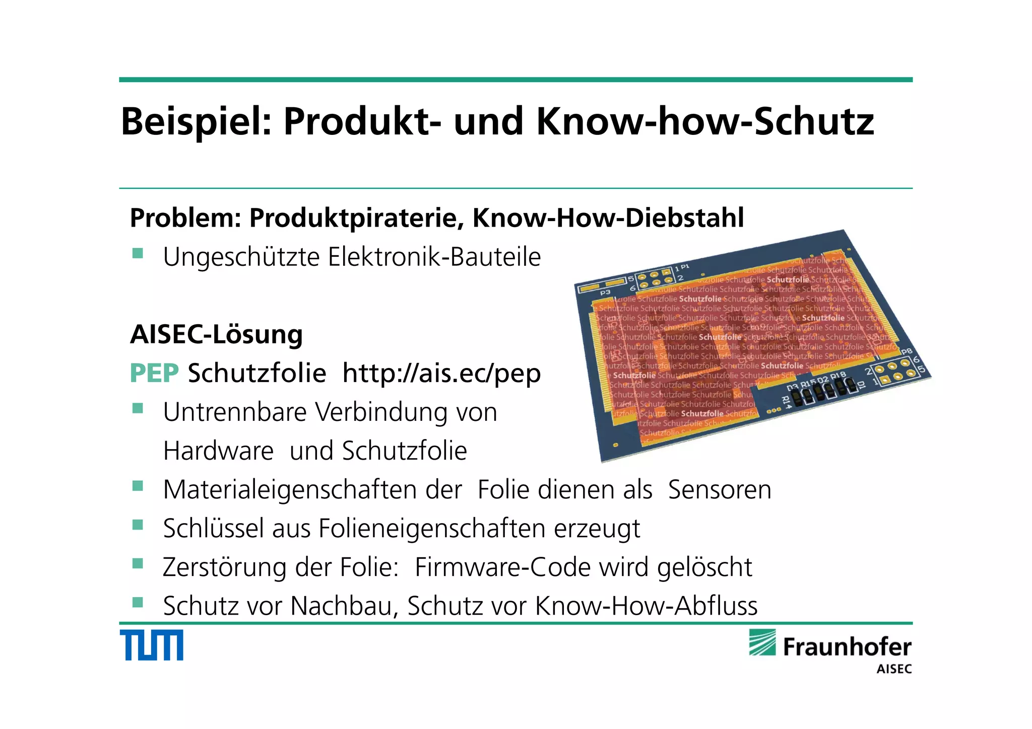 Problem: Produktpiraterie, Know-How-Diebstahl
 Ungeschützte Elektronik-Bauteile
AISEC-Lösung
PEP Schutzfolie http://ais.ec/pep
 Untrennbare Verbindung von
Hardware und Schutzfolie
 Materialeigenschaften der Folie dienen als Sensoren
 Schlüssel aus Folieneigenschaften erzeugt
 Zerstörung der Folie: Firmware-Code wird gelöscht
 Schutz vor Nachbau, Schutz vor Know-How-Abfluss
Beispiel: Produkt- und Know-how-Schutz
 