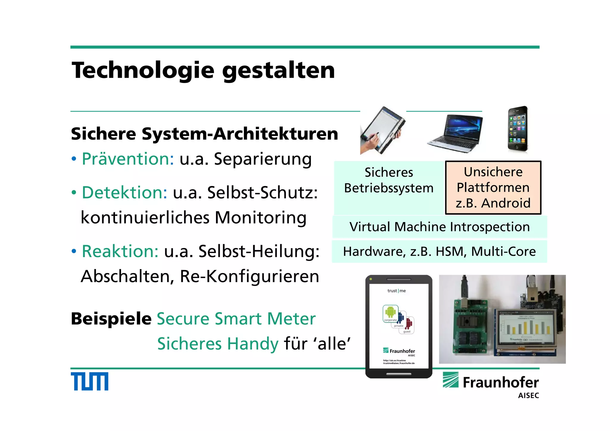 Sichere System-Architekturen
• Prävention: u.a. Separierung
• Detektion: u.a. Selbst-Schutz:
kontinuierliches Monitoring
• Reaktion: u.a. Selbst-Heilung:
Abschalten, Re-Konfigurieren
Beispiele Secure Smart Meter
Sicheres Handy für ‘alle’
Unsichere
Plattformen
z.B. Android
Virtual Machine Introspection
Hardware, z.B. HSM, Multi-Core
Sicheres
Betriebssystem
Technologie gestalten
 