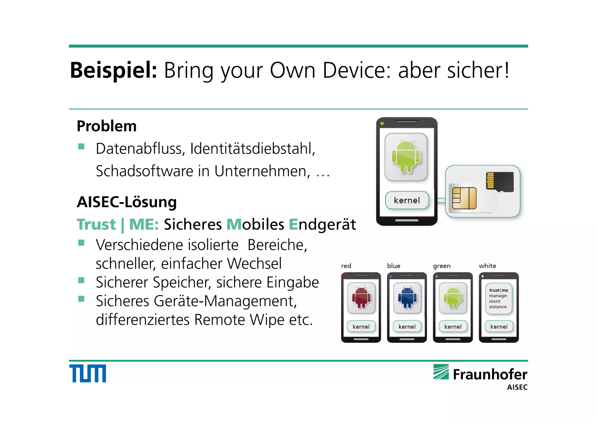 Problem
 Datenabfluss, Identitätsdiebstahl,
Schadsoftware in Unternehmen, …
AISEC-Lösung
Trust | ME: Sicheres Mobiles Endgerät
 Verschiedene isolierte Bereiche,
schneller, einfacher Wechsel
 Sicherer Speicher, sichere Eingabe
 Sicheres Geräte-Management,
differenziertes Remote Wipe etc.
Beispiel: Bring your Own Device: aber sicher!
 