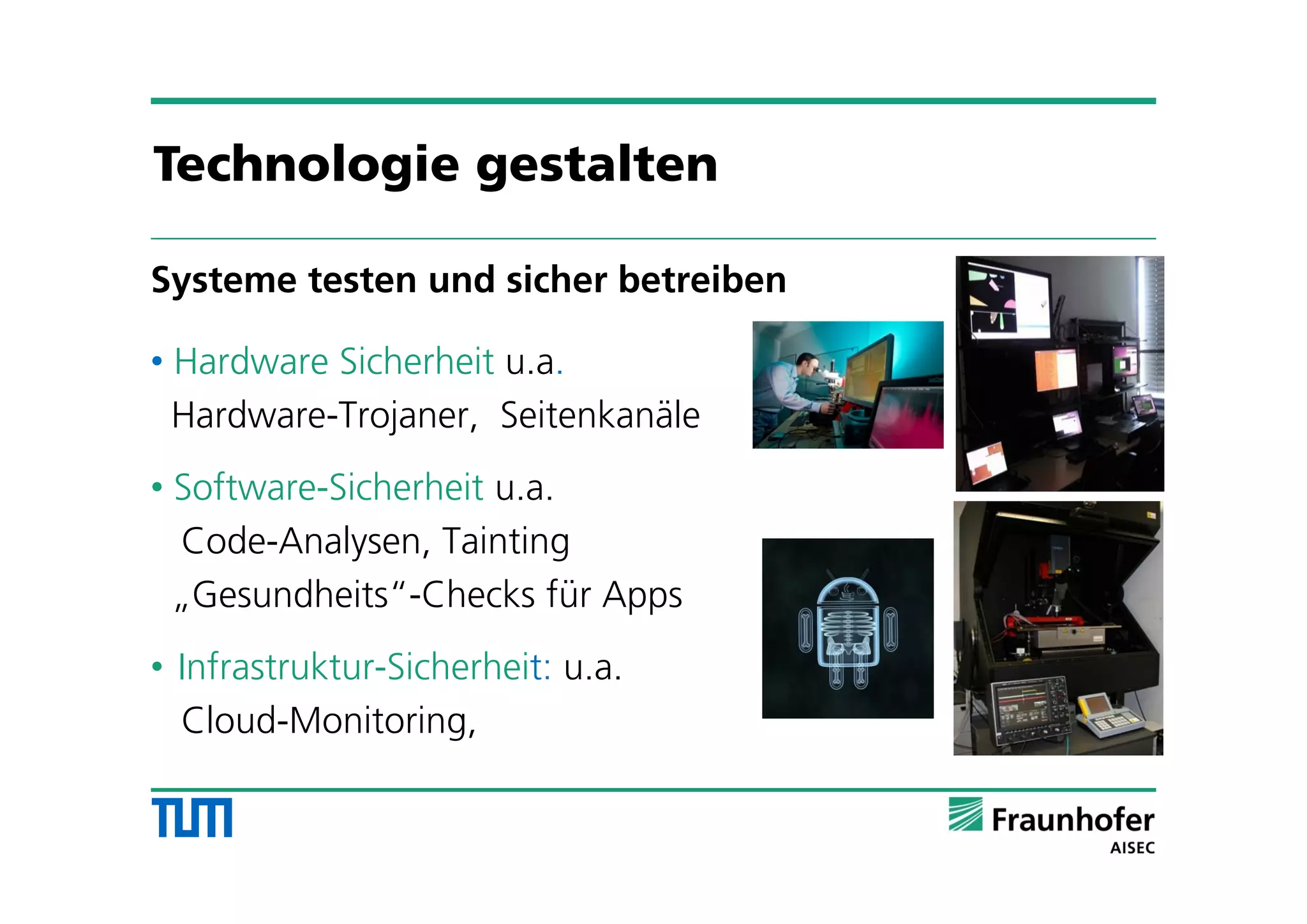Systeme testen und sicher betreiben
• Hardware Sicherheit u.a.
Hardware-Trojaner, Seitenkanäle
• Software-Sicherheit u.a.
Code-Analysen, Tainting
„Gesundheits“-Checks für Apps
• Infrastruktur-Sicherheit: u.a.
Cloud-Monitoring,
Technologie gestalten
 