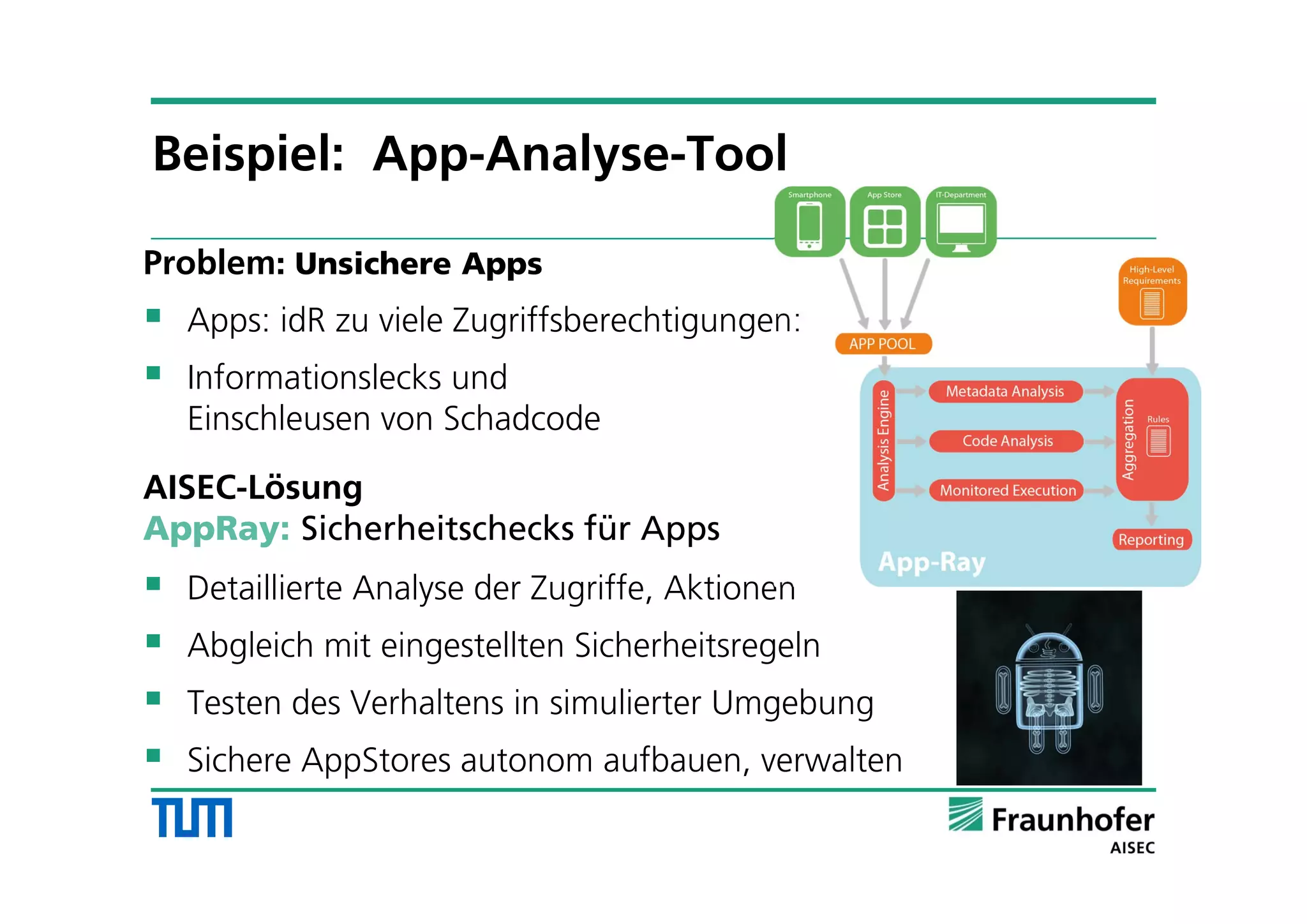 Problem: Unsichere Apps
 Apps: idR zu viele Zugriffsberechtigungen:
 Informationslecks und
Einschleusen von Schadcode
AISEC-Lösung
AppRay: Sicherheitschecks für Apps
 Detaillierte Analyse der Zugriffe, Aktionen
 Abgleich mit eingestellten Sicherheitsregeln
 Testen des Verhaltens in simulierter Umgebung
 Sichere AppStores autonom aufbauen, verwalten
Beispiel: App-Analyse-Tool
 