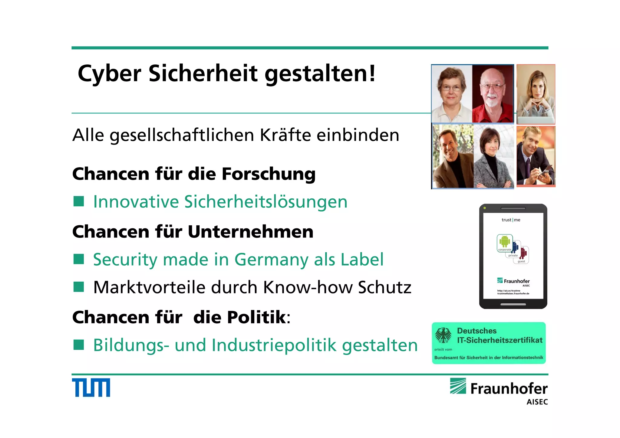 Alle gesellschaftlichen Kräfte einbinden
Chancen für die Forschung
 Innovative Sicherheitslösungen
Chancen für Unternehmen
 Security made in Germany als Label
 Marktvorteile durch Know-how Schutz
Chancen für die Politik:
 Bildungs- und Industriepolitik gestalten
Cyber Sicherheit gestalten!
 
