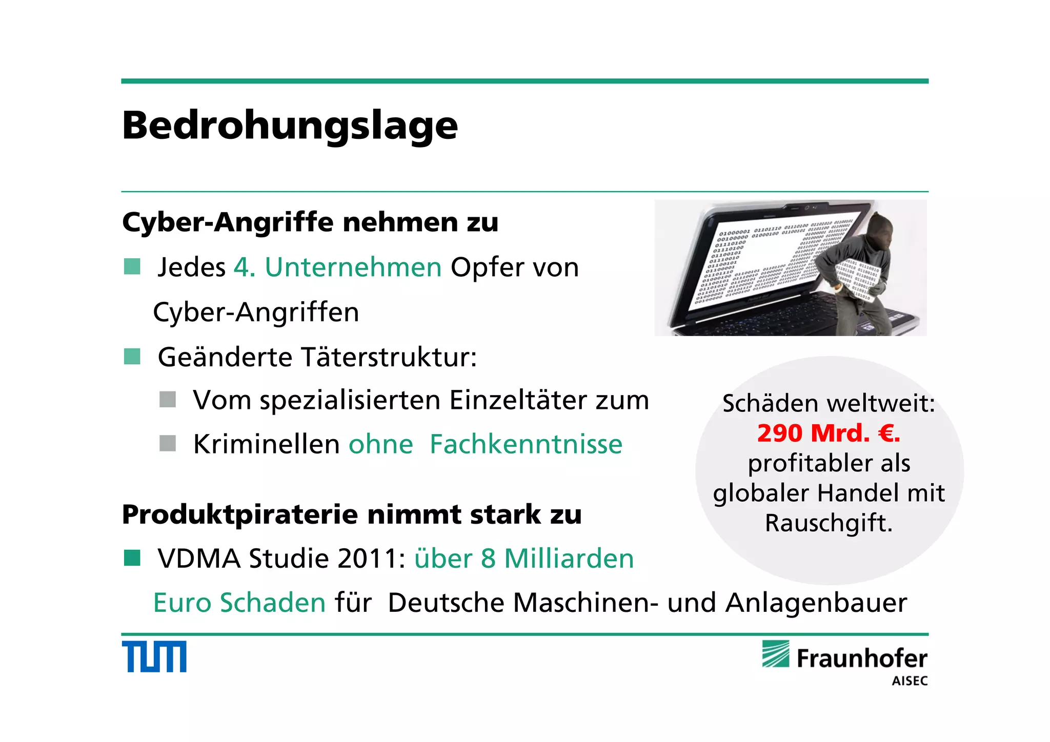 Bedrohungslage
Cyber-Angriffe nehmen zu
 Jedes 4. Unternehmen Opfer von
Cyber-Angriffen
 Geänderte Täterstruktur:
 Vom spezialisierten Einzeltäter zum
 Kriminellen ohne Fachkenntnisse
Produktpiraterie nimmt stark zu
 VDMA Studie 2011: über 8 Milliarden
Euro Schaden für Deutsche Maschinen- und Anlagenbauer
Schäden weltweit:
290 Mrd. €.
profitabler als
globaler Handel mit
Rauschgift.
 