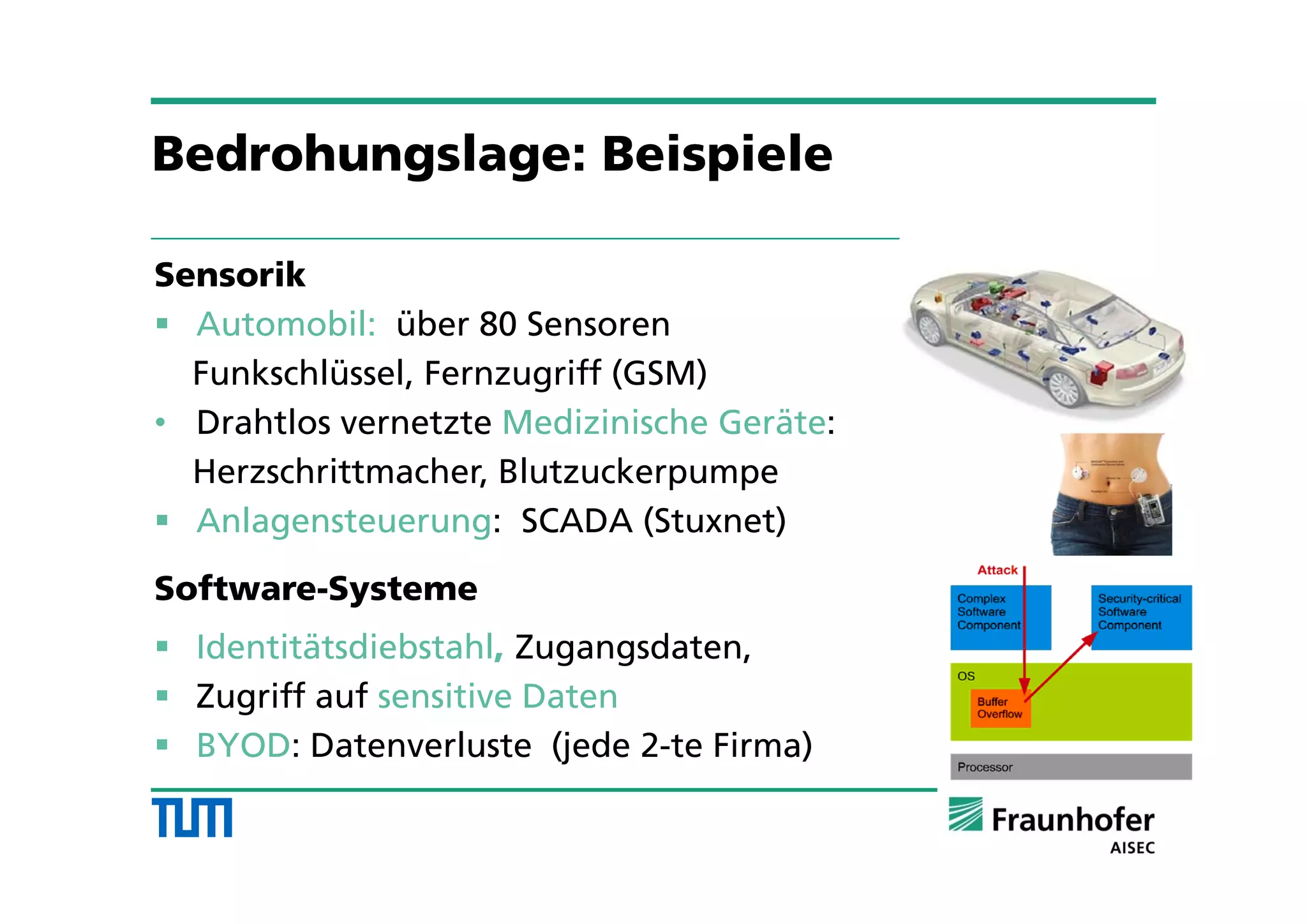 Sensorik
 Automobil: über 80 Sensoren
Funkschlüssel, Fernzugriff (GSM)
• Drahtlos vernetzte Medizinische Geräte:
Herzschrittmacher, Blutzuckerpumpe
 Anlagensteuerung: SCADA (Stuxnet)
Software-Systeme
 Identitätsdiebstahl, Zugangsdaten,
 Zugriff auf sensitive Daten
 BYOD: Datenverluste (jede 2-te Firma)
Bedrohungslage: Beispiele
 