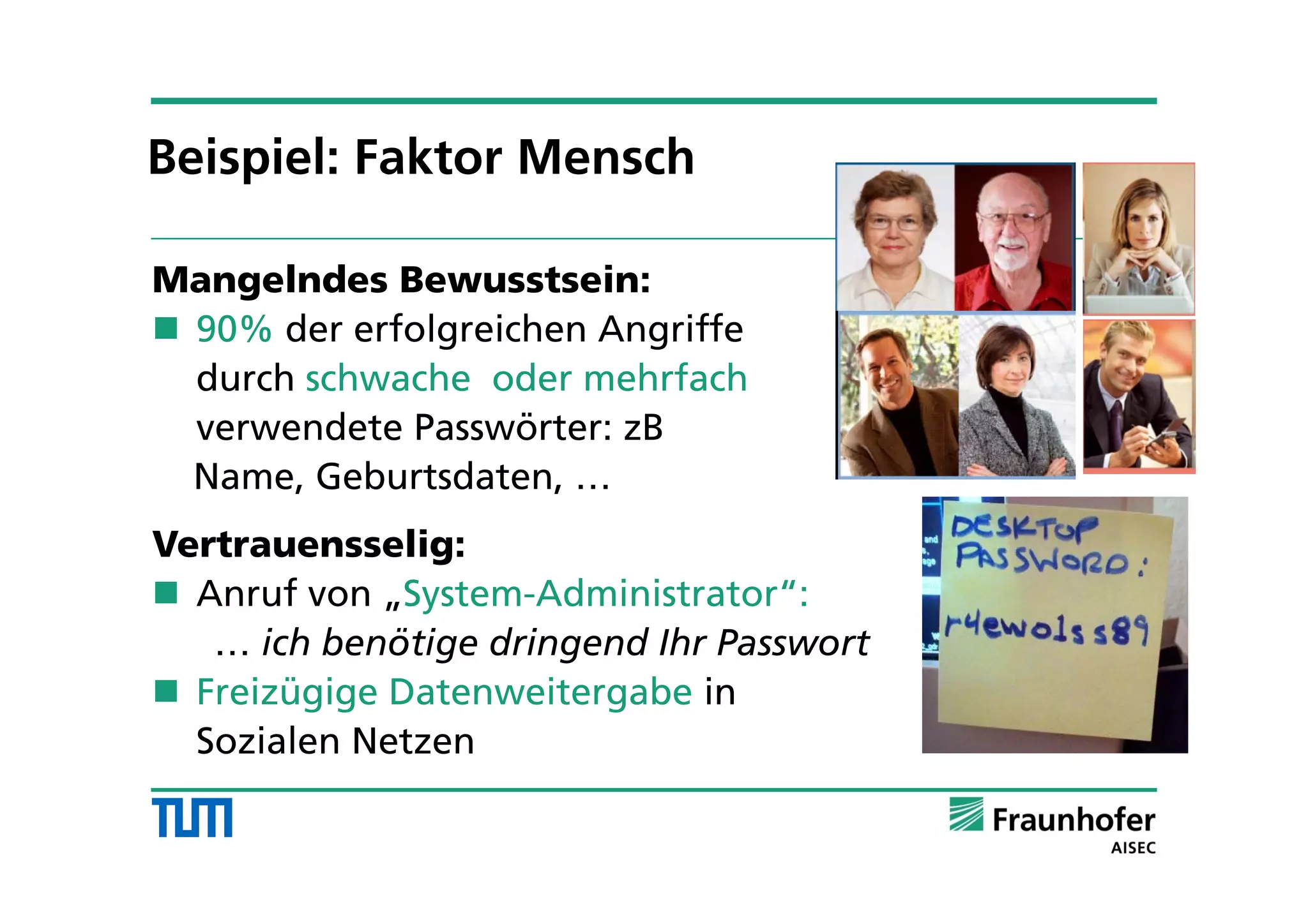 Mangelndes Bewusstsein:
 90% der erfolgreichen Angriffe
durch schwache oder mehrfach
verwendete Passwörter: zB
Name, Geburtsdaten, …
Vertrauensselig:
 Anruf von „System-Administrator“:
… ich benötige dringend Ihr Passwort
 Freizügige Datenweitergabe in
Sozialen Netzen
Beispiel: Faktor Mensch
 