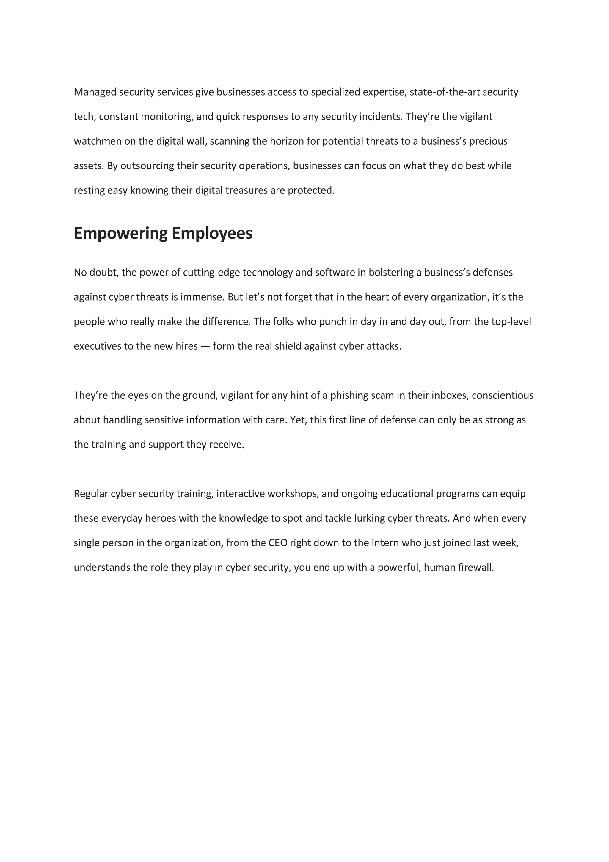 Managed security services give businesses access to specialized expertise, state-of-the-art security
tech, constant monitoring, and quick responses to any security incidents. They’re the vigilant
watchmen on the digital wall, scanning the horizon for potential threats to a business’s precious
assets. By outsourcing their security operations, businesses can focus on what they do best while
resting easy knowing their digital treasures are protected.
Empowering Employees
No doubt, the power of cutting-edge technology and software in bolstering a business’s defenses
against cyber threats is immense. But let’s not forget that in the heart of every organization, it’s the
people who really make the difference. The folks who punch in day in and day out, from the top-level
executives to the new hires — form the real shield against cyber attacks.
They’re the eyes on the ground, vigilant for any hint of a phishing scam in their inboxes, conscientious
about handling sensitive information with care. Yet, this first line of defense can only be as strong as
the training and support they receive.
Regular cyber security training, interactive workshops, and ongoing educational programs can equip
these everyday heroes with the knowledge to spot and tackle lurking cyber threats. And when every
single person in the organization, from the CEO right down to the intern who just joined last week,
understands the role they play in cyber security, you end up with a powerful, human firewall.
 