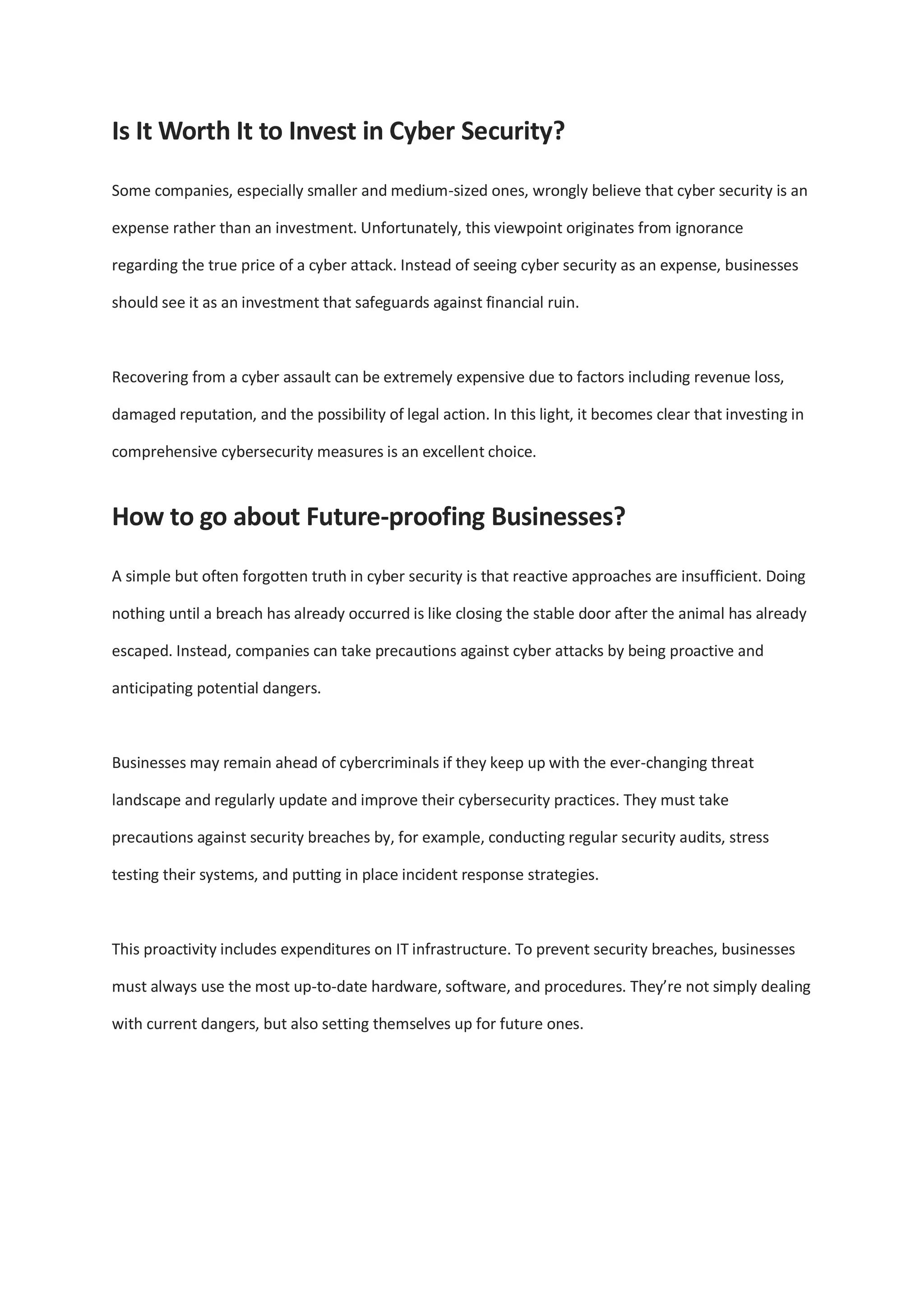 Is It Worth It to Invest in Cyber Security?
Some companies, especially smaller and medium-sized ones, wrongly believe that cyber security is an
expense rather than an investment. Unfortunately, this viewpoint originates from ignorance
regarding the true price of a cyber attack. Instead of seeing cyber security as an expense, businesses
should see it as an investment that safeguards against financial ruin.
Recovering from a cyber assault can be extremely expensive due to factors including revenue loss,
damaged reputation, and the possibility of legal action. In this light, it becomes clear that investing in
comprehensive cybersecurity measures is an excellent choice.
How to go about Future-proofing Businesses?
A simple but often forgotten truth in cyber security is that reactive approaches are insufficient. Doing
nothing until a breach has already occurred is like closing the stable door after the animal has already
escaped. Instead, companies can take precautions against cyber attacks by being proactive and
anticipating potential dangers.
Businesses may remain ahead of cybercriminals if they keep up with the ever-changing threat
landscape and regularly update and improve their cybersecurity practices. They must take
precautions against security breaches by, for example, conducting regular security audits, stress
testing their systems, and putting in place incident response strategies.
This proactivity includes expenditures on IT infrastructure. To prevent security breaches, businesses
must always use the most up-to-date hardware, software, and procedures. They’re not simply dealing
with current dangers, but also setting themselves up for future ones.
 