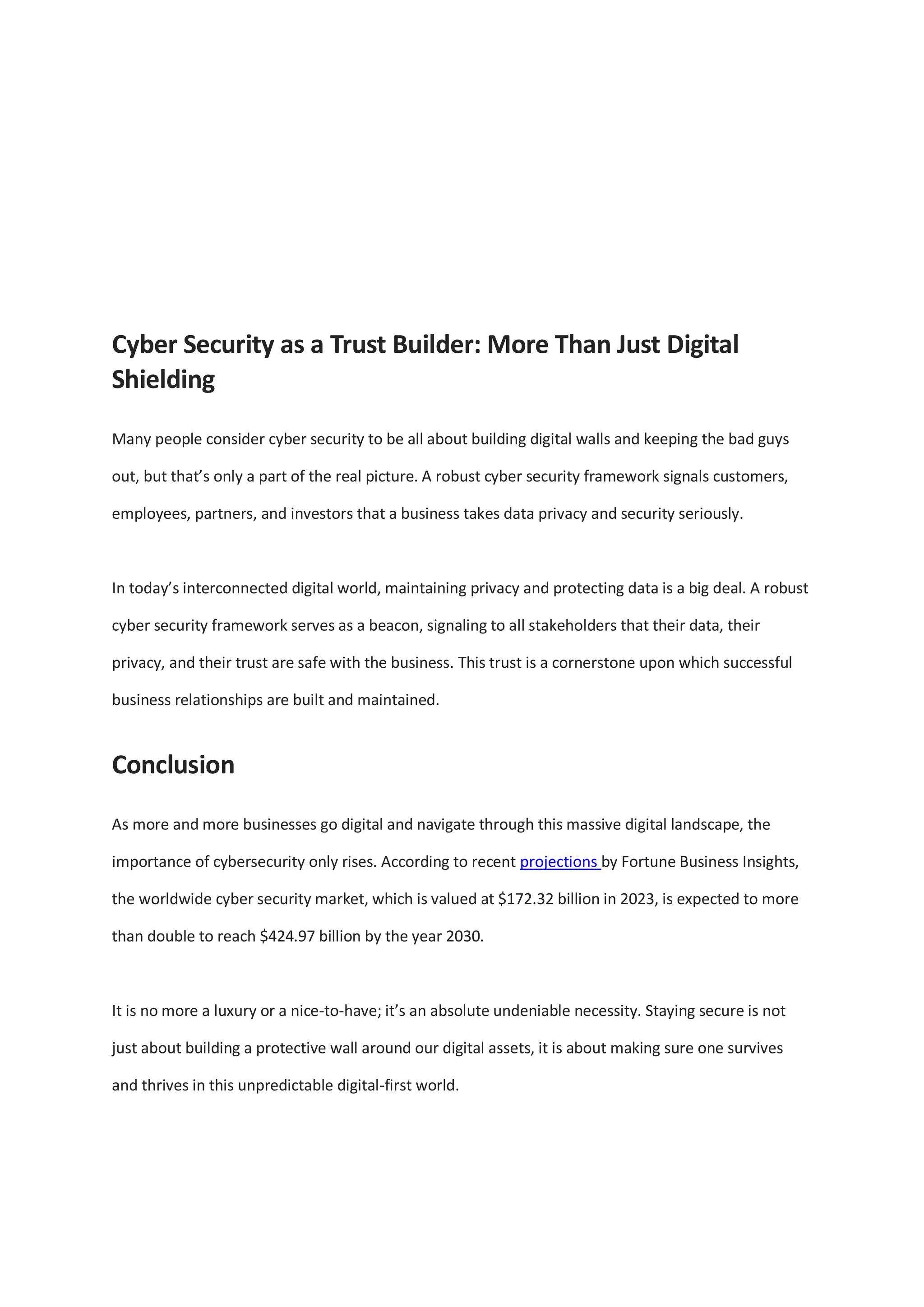Cyber Security as a Trust Builder: More Than Just Digital
Shielding
Many people consider cyber security to be all about building digital walls and keeping the bad guys
out, but that’s only a part of the real picture. A robust cyber security framework signals customers,
employees, partners, and investors that a business takes data privacy and security seriously.
In today’s interconnected digital world, maintaining privacy and protecting data is a big deal. A robust
cyber security framework serves as a beacon, signaling to all stakeholders that their data, their
privacy, and their trust are safe with the business. This trust is a cornerstone upon which successful
business relationships are built and maintained.
Conclusion
As more and more businesses go digital and navigate through this massive digital landscape, the
importance of cybersecurity only rises. According to recent projections by Fortune Business Insights,
the worldwide cyber security market, which is valued at $172.32 billion in 2023, is expected to more
than double to reach $424.97 billion by the year 2030.
It is no more a luxury or a nice-to-have; it’s an absolute undeniable necessity. Staying secure is not
just about building a protective wall around our digital assets, it is about making sure one survives
and thrives in this unpredictable digital-first world.
 