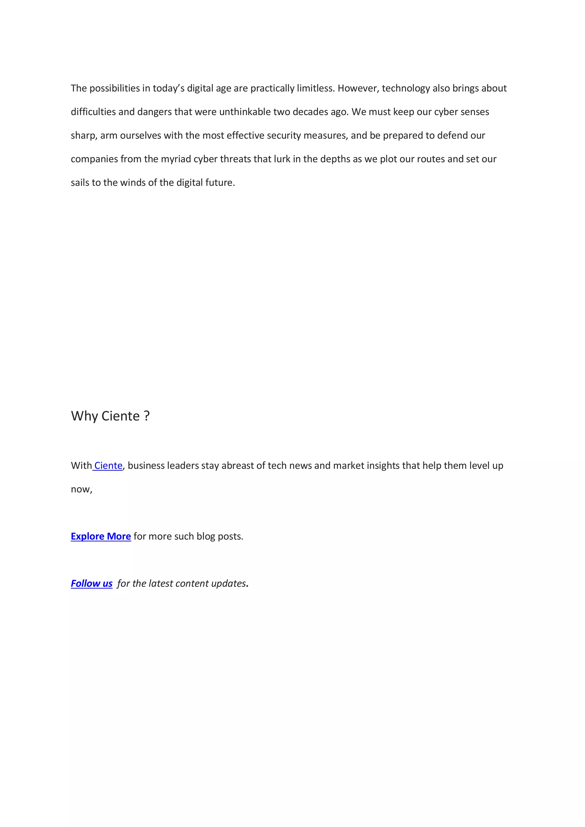 The possibilities in today’s digital age are practically limitless. However, technology also brings about
difficulties and dangers that were unthinkable two decades ago. We must keep our cyber senses
sharp, arm ourselves with the most effective security measures, and be prepared to defend our
companies from the myriad cyber threats that lurk in the depths as we plot our routes and set our
sails to the winds of the digital future.
Why Ciente ?
With Ciente, business leaders stay abreast of tech news and market insights that help them level up
now,
Explore More for more such blog posts.
Follow us for the latest content updates.
 