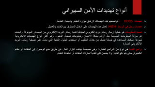 ‫أنواعًتهديداتًاألمنًالسيبراني‬

‫هجمات‬
DDOS
:
‫تم‬
‫تصميم‬
‫هذه‬
‫الهجمات‬
‫الرهاق‬
‫موارد‬
‫النظام‬
‫وتعطيل‬
‫الخدمة‬
.

‫هجمات‬
‫رجل‬
‫في‬
‫الوسط‬
MITM
:
‫تعمل‬
‫هذه‬
‫الهجمات‬
‫على‬
‫ادخال‬
‫المخترق‬
‫بيم‬
‫الخادم‬
‫والعميل‬
.

‫تصيد‬
‫المعلومات‬
‫هو‬
‫عملية‬
‫إرسال‬
‫رسائل‬
‫بريد‬
‫إلكتروني‬
‫احتيالية‬
‫تشبه‬
‫رسائل‬
‫البريد‬
‫اإللكتروني‬
‫من‬
‫المصاد‬
‫ر‬
‫الموثوقة‬
.
‫والهدف‬
‫هو‬
‫سرقة‬
‫المعلومات‬
‫الحساسة‬
‫مثل‬
‫أرقام‬
‫بطاقة‬
‫االئتمان‬
‫ومعلومات‬
‫تسجيل‬
‫الدخول‬
.
‫وهو‬
‫أكثر‬
‫أنواع‬
‫الهجمات‬
‫اإللكترون‬
‫ية‬
‫ا‬‫شيوع‬
.
‫يمكنك‬
‫المساعدة‬
‫في‬
‫حماية‬
‫نفسك‬
‫من‬
‫خالل‬
‫التثقيف‬
‫أو‬
‫استخدام‬
‫الحلول‬
‫التقنية‬
‫التي‬
‫تعمل‬
‫على‬
‫تصف‬
‫ية‬
‫رسائل‬
‫البريد‬
‫اإللكتروني‬
‫الضارة‬

‫برامج‬
‫الفدية‬
‫هي‬
‫نوع‬
‫من‬
‫البرامج‬
‫الضارة‬
.
‫وهي‬
‫مصممة‬
‫بهدف‬
‫ابتزاز‬
‫المال‬
‫عن‬
‫طريق‬
‫منع‬
‫الوصول‬
‫إلى‬
‫الملفات‬
‫أو‬
‫نظام‬
‫الكمبيوتر‬
‫حتى‬
‫يتم‬
‫دفع‬
‫الفدية‬
.
‫وال‬
‫يضمن‬
‫دفع‬
‫الفدية‬
‫استرداد‬
‫الملفات‬
‫أو‬
‫استعادة‬
‫النظام‬
.
 