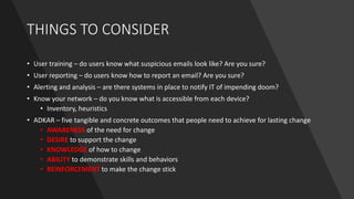 THINGS TO CONSIDER
• User training – do users know what suspicious emails look like? Are you sure?
• User reporting – do users know how to report an email? Are you sure?
• Alerting and analysis – are there systems in place to notify IT of impending doom?
• Know your network – do you know what is accessible from each device?
• Inventory, heuristics
• ADKAR – five tangible and concrete outcomes that people need to achieve for lasting change
• AWARENESS of the need for change
• DESIRE to support the change
• KNOWLEDGE of how to change
• ABILITY to demonstrate skills and behaviors
• REINFORCEMENT to make the change stick
 