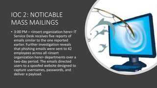 IOC 2: NOTICABLE
MASS MAILINGS
• 3:00 PM – <insert organization here> IT
Service Desk receives five reports of
emails similar to the one reported
earlier. Further investigation reveals
that phishing emails were sent to 42
employees across all <insert
organization here> departments over a
two-day period. The emails directed
users to a spoofed website designed to
capture usernames, passwords, and
deliver a payload.
 