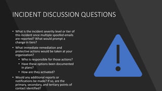INCIDENT DISCUSSION QUESTIONS
• What is the incident severity level or tier of
this incident once multiple spoofed emails
are reported? What would prompt a
change in tiers?
• What immediate remediation and
protective actions would be taken at your
organization?
• Who is responsible for those actions?
• Have these options been documented
in plans?
• How are they activated?
• Would any additional reports or
notifications be made? If so, are the
primary, secondary, and tertiary points of
contact identified?
 