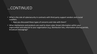 …CONTINUED
• What is the role of cybersecurity in contracts with third-party support vendors and crucial
suppliers.
• Have you discussed these types of concerns and risks with them?
• What mechanisms and products are used to share cyber threat information within your
organization and external to your organization (e.g. distribution lists, information sharing portals,
broadcast messaging)?
 