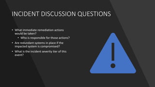 INCIDENT DISCUSSION QUESTIONS
• What immediate remediation actions
would be taken?
• Who is responsible for those actions?
• Are redundant systems in place if the
impacted system is compromised?
• What is the incident severity tier of this
event?
 
