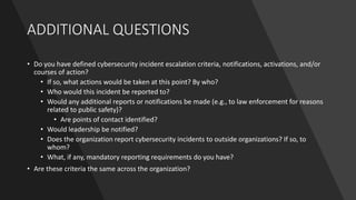 ADDITIONAL QUESTIONS
• Do you have defined cybersecurity incident escalation criteria, notifications, activations, and/or
courses of action?
• If so, what actions would be taken at this point? By who?
• Who would this incident be reported to?
• Would any additional reports or notifications be made (e.g., to law enforcement for reasons
related to public safety)?
• Are points of contact identified?
• Would leadership be notified?
• Does the organization report cybersecurity incidents to outside organizations? If so, to
whom?
• What, if any, mandatory reporting requirements do you have?
• Are these criteria the same across the organization?
 