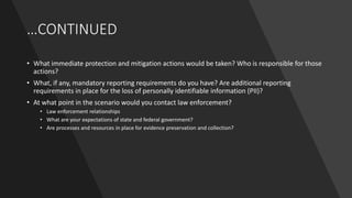 …CONTINUED
• What immediate protection and mitigation actions would be taken? Who is responsible for those
actions?
• What, if any, mandatory reporting requirements do you have? Are additional reporting
requirements in place for the loss of personally identifiable information (PII)?
• At what point in the scenario would you contact law enforcement?
• Law enforcement relationships
• What are your expectations of state and federal government?
• Are processes and resources in place for evidence preservation and collection?
 